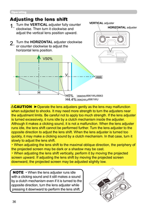 Page 3636
Operating
Adjusting the lens shift
1.  Turn the VERTICAL adjuster fully counter 
clockwise. Then turn it clockwise and 
adjust the vertical lens position upward.
2.  Turn the HORIZONTAL adjuster clockwise 
or counter clockwise to adjust the 
horizontal lens position.
CAUTION   ►Operate the lens adjusters gently as the lens may malfunction
when subjected to shocks. It may need more strength to turn the adjusters near
the adjustment limits. Be careful not to apply too much strength. If the lens adjuster...