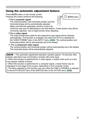 Page 3737
Operating
Press AUTO button on the remote control.  
Pressing this button performs the following.
Using the automatic adjustment feature
  For a computer signal 
The vertical position, the horizontal position and the  
horizontal phase will be automatically adjusted.  
Make sure that the application window is set to its  
maximum size prior to attempting to use this feature. A dark picture may still be 
incorrectly adjusted. Use a bright picture when adjusting.
 
 For a video signal 
The video...