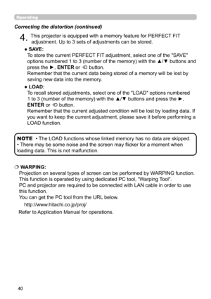 Page 4040
Operating
Correcting the distortion (continued)
4. This projector is equipped with a memory feature for PERFECT FIT adjustment. Up to 3 sets of adjustments can be stored.
● 
 SAVE:   
To store the current PERFECT FIT adjustment, select one of the "SAVE" 
options numbered 1 to 3 (number of the memory) with the ▲/▼ buttons and 
press the ►, ENTER or 
 button.  
Remember that the current data being stored of a memory will be lost by 
saving new data into the memory.
● 
 LOAD:   
To recall stored...