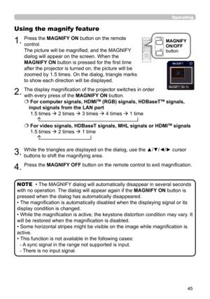 Page 4545
Operating
1.
Using the magnify feature
2.
3.
4.
Press the MAGNIFY ON button on the remote 
control.  
The picture will be magnified, and the MAGNIFY 
dialog will appear on the screen. When the 
MAGNIFY ON button is pressed for the first time 
after the projector is turned on, the picture will be 
zoomed by 1.5 times. On the dialog, triangle marks 
to show each direction will be displayed.
The display magnification of the projector switches in order 
with every press of the MAGNIFY ON button.
 
 For...