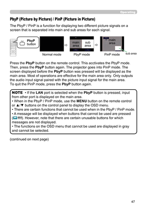 Page 4747
Operating
The PbyP / PinP is a function for displaying two different picture signals on a 
screen that is separated into main and sub areas for each signal. 
PbyP (Picture by Picture) / PinP (Picture in Picture)
• If the LAN port is selected when the  PbyP button is pressed, input 
from other port is displayed on the main area.
• When in the PbyP / PinP mode, use the MENU button on the remote control 
or ▲/▼ buttons on the control panel to display the OSD menu.
• 
There are certain functions that...