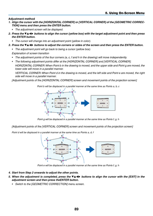 Page 10289
Adjustment method
1.	 Align	the	cursor	with	the	[HORIZONTAL	CORNER]	or	[VERTICAL	CORNER]	of	the	[GEOMETRIC	CORREC-
TION]	menu	and	then	press	the	ENTER	button.
•	 The	adjustment	screen	will	be	displayed.
2. Press the ▼▲◀▶ buttons to align the cursor (yellow box) with the target adjustment point and then press 
the ENTER button.
•	 The	cursor	will	change	into	an	adjustment	point	(yellow	in	color).
3. Press the ▼▲◀▶	buttons	to	adjust	the	corners	or	sides	of	the	screen	and	then	press	the	ENTER	button.
•...