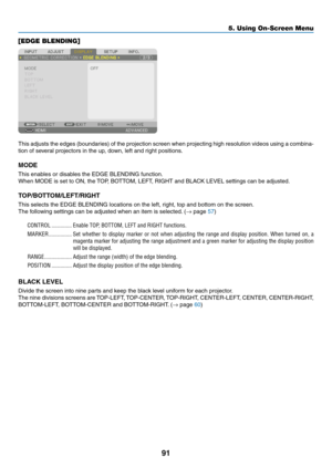 Page 10491
[EDGE BLENDING]
This	adjusts	the	edges	(boundaries)	of	the	projection	screen	when	projecting	high	resolution	videos	using	a	combina-
tion	of	several	projectors	in	the	up,	down,	left	and	right	positions.
MODE
This	enables	or	disables	the	EDGE	BLENDING	function.
When	MODE	is	set	to	ON,	the	TOP,	BOTTOM,	LEFT,	RIGHT	and	BLACK	LEVEL	settings	can	be	adjusted.
TOP/BOTTOM/LEFT/RIGHT
This	selects	the	EDGE	BLENDING	locations	on	the	left,	right,	top	and	bottom	on	the	screen.
The	following	settings	can	be...