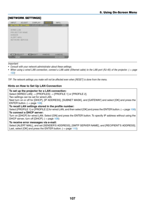Page 120107
[NETWORK SETTINGS]
Important:
•	 Consult	with	your	network	administrator	about	these	settings.
•	 When	using	a	wired	LAN	connection,	connect	a	LAN	cable	(Ethernet	cable)	to	the	LAN	port	(RJ-45)	of	the	projector.	(→ page 
133
)	
TIP:	The	network	settings	you	make	will	not	be	affected	even	when	[RESET]	is	done	from	the	menu.
Hints on How to Set Up LAN Connection 
To set up the projector for a LAN connection:
Select	[WIRED	LAN]	→	[PROFILES]	→	[PROFILE	1]	or	[PROFILE	2].
Two	settings	can	be	set	for	wired...