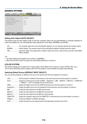 Page 125112
[SOURCE OPTIONS]
Setting	Auto	Adjust	[AUTO	ADJUST]
This	feature	sets	the	Auto	Adjust	mode	so	that	the	computer	signal	can	be	automatically	or	manually	adjusted	for	
noise	and	stability.	You	can	automatically	make	adjustment	in	two	ways:	[NORMAL]	and	[FINE].
OFF ������������������������The computer signal will not be automatically adjusted� You can manually optimize the computer signal�
NORMAL ����������������Default setting� The computer signal will be automatically adjusted� Normally select this...