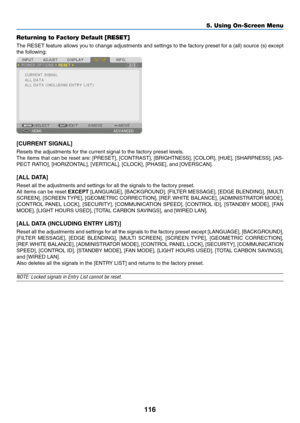 Page 129116
Returning to Factory Default [RESET]
The	RESET	feature	allows	you	to	change	adjustments	and	settings	to	the	factory	preset	for	a	(all)	source	(s)	except	
the	following:
[CURRENT	SIGNAL]
Resets	the	adjustments	for	the	current	signal	to	the	factory	preset	levels.	
The	items	that	can	be	reset	are:	[PRESET],	[CONTRAST],	[BRIGHTNESS],	[COLOR],	[HUE],	[SHARPNESS],	[AS-
PECT	RATIO],	[HORIZONTAL],	[VERTICAL],	[CLOCK],	[PHASE],	and	[OVERSCAN].
[ALL	DATA]
Reset	all	the	adjustments	and	settings	for	all	the...