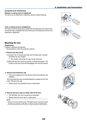 Page 135122
Using	the	lock	mechanism
Release:	Locking	screw	is	tightened
The	lens	can	be	attached	or	detached	(factory	default	setting).
Lock:	Locking	screw	is	untightened
The	lens	cannot	be	attached	or	detached.	Pressing	the	lock	release	but-
ton	all	the	way	in	disables	the	lock	mechanism	and	allows	the	lens	to	be	
attached	or	detached.
Mounting the lens
Preparation:	
Prepare	a	flathead	screwdriver.
*	 The	illustration	omits	the	projector	cabinet.
1. Remove the lens hood.
(1)	Loosen	the	2	screws	pinching	and...