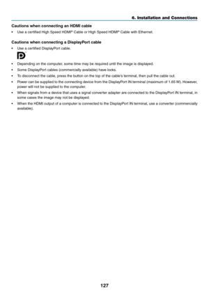 Page 140127
Cautions	when	connecting	an	HDMI	cable
•	 Use	a	certified	High	Speed	HDMI®	Cable	or	High	Speed	HDMI®	Cable	with	Ethernet.
Cautions	when	connecting	a	DisplayPort	cable
•	 Use	a	certified	DisplayPort	cable.
 
•	 Depending	on	the	computer,	some	time	may	be	required	until	the	image	is	displayed.
•	 Some	DisplayPort	cables	(commercially	available)	have	locks.
•	 To	disconnect	the	cable,	press	the	button	on	the	top	of	the	cable’s	terminal,	then	pull	the	cable	out.
•	 Power	can	be	supplied	to	the	connecting...