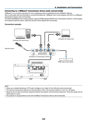 Page 147134
Connecting to a HDBaseT transmission device (sold commercially)
HDBaseT	is	a	connection	standard	for	home	appliances	that	is	established	by	the	HDBaseT	Alliance.
Use	a	LAN	cable	sold	commercially	to	connect	the	Ethernet	/	HDBaseT	port	of	the	projector	(RJ-45)	to	a	HDBaseT	
transmission	device	sold	commercially.
The	Ethernet/HDBaseT	port	of	the	projector	supports	HDMI	signals	(HDCP)	from	transmission	devices,	control	signals	
from	external	devices	(serial,	LAN)	and	remote	control	signals	(IR...