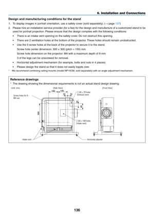 Page 149136
Design and manufacturing conditions for the stand
1.	 To	display	images	in	portrait	orientation,	use	a	safety	cover	(sold	separately).	(→	page	137)
2.	 Please	hire	an	installation	service	provider	(for	a	fee)	for	the	design	and	manufacture	of	a	customized	stand	to	be	
used	for	portrait	projection.	Please	ensure	that	the	design	complies	with	the	following	conditions:
•	 There	is	an	intake	vent	opening	on	the	safety	cover.	Do	not	obstruct	this	opening.
•	 There	are	2	ventilation	holes	at	the	bottom	of...