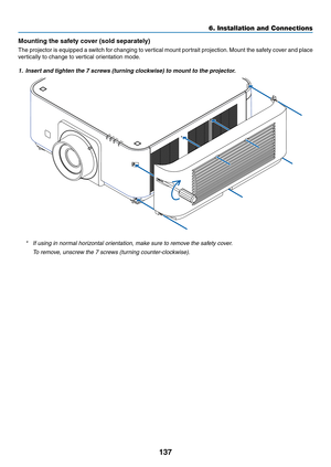 Page 150137
Mounting	the	safety	cover	(sold	separately)
The	projector	is	equipped	a	switch	for	changing	to	vertical	mount	portrait	projection.	Mount	the	safety	cover	and	place	
vertically	to	change	to	vertical	orientation	mode.
1. Insert and tighten the 7 screws (turning clockwise) to mount to the projector.
*	 If	using	in	normal	horizontal	orientation,	make	sure	to	remove	the	safety	cover.
	 To	remove,	unscrew	the	7	screws	(turning	counter-clockwise).
6. Installation and Connections  