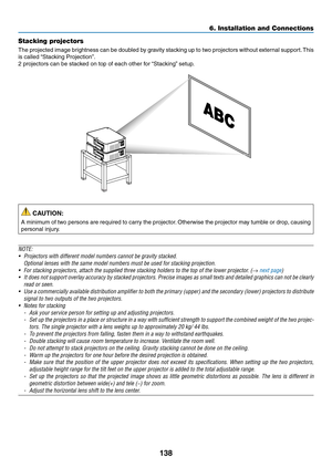 Page 151138
Stacking projectors
The	projected	image	brightness	can	be	doubled	by	gravity	stacking	up	to	two	projectors	without	external	support.	This	
is	called	“Stacking	Projection”.
2	projectors	can	be	stacked	on	top	of	each	other	for	“Stacking”	setup.
 CAUTION:
A	minimum	of	two	persons	are	required	to	carry	the	projector.	Otherwise	the	projector	may	tumble	or	drop,	causing	
personal	injury.
NOTE:
•	 Projectors	with	different	model	numbers	cannot	be	gravity	stacked.
 Optional lenses with the same model numbers...