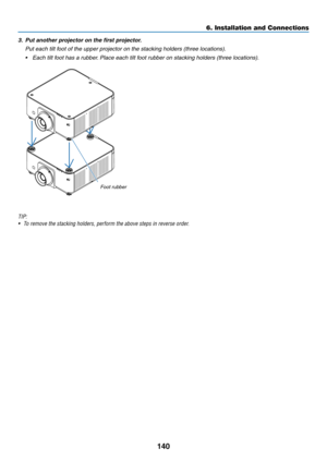 Page 153140
3.	 Put	another	projector	on	the	first	projector.
	 Put	each	tilt	foot	of	the	upper	projector	on	the	stacking	holders	(three	locations).
•	 Each	tilt	foot	has	a	rubber.	Place	each	tilt	foot	rubber	on	stacking	holders	(three	locations).
Foot	rubber
TIP:
•	 To	remove	the	stacking	holders,	perform	the	above	steps	in	reverse	order.
6. Installation and Connections  