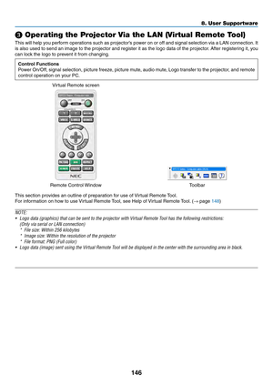 Page 159146
❸ Operating the Projector Via the LAN (Virtual Remote Tool)
This	will	help	you	perform	operations	such	as	projector’s	power	on	or	off	and	signal	selection	via	a	LAN	connection.	It	
is	also	used	to	send	an	image	to	the	projector	and	register	it	as	the	logo	data	of	the	projector.	After	registering	it,	you	
can	lock	the	logo	to	prevent	it	from	changing.
Control Functions
Power	On/Off,	signal	selection,	picture	freeze,	picture	mute,	audio	mute,	Logo	transfer	to	the	projector,	and	remote	
control...