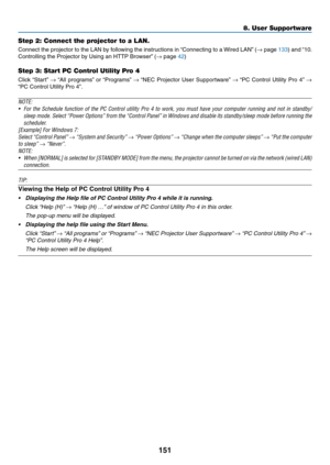 Page 164151
Step 2: Connect the projector to a LAN.
Connect	the	projector	to	the	LAN	by	following	the	instructions	in	“Connecting	to	a	Wired	LAN”	(→	page	133)	and	“10.	
Controlling	the	Projector	by	Using	an	HTTP	Browser”	(→	page	42)
Step 3: Start PC Control Utility Pro 4
Click	“Start”	→	“All	programs”	or	“Programs”	→	“NEC	Projector	User	Supportware”	→	“PC	Control	Utility	Pro	4”	→ 
“PC	Control	Utility	Pro	4”.
NOTE: 
•	 For	the	Schedule	function	of	the	PC	Control	utility	Pro	4	to	work,	you	must	have	your	computer...