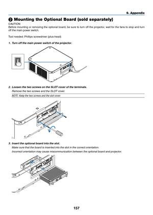 Page 170157
❷ Mounting the Optional Board (sold separately)
CAUTION
Before	mounting	or	removing	the	optional	board,	be	sure	to	turn	off	the	projector,	wait	for	the	fans	to	stop	and	turn	
off	the	main	power	switch.
Tool	needed:	Phillips	screwdriver	(plus-head)
1.	 Turn	off	the	main	power	switch	of	the	projector.
2.	 Loosen	the	two	screws	on	the	SLOT	cover	of	the	terminals.
	 Remove	the	two	screws	and	the	SLOT	cover.
NOTE:	Keep	the	two	screws	and	the	slot	cover.
3. Insert the optional board into the slot.
	 Make...