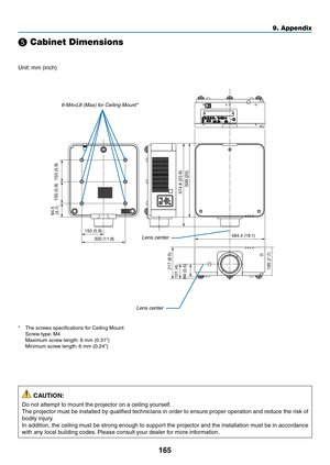 Page 178165
❺ Cabinet Dimensions
Unit:	mm	(inch)
484.4 (19.1)
150 (5.9)
509 (20)
195 (7.7) 217 (8.5)
101 (4)
89 (3.5) 94.5 
(3.7) 150 (5.9) 150 (5.9)
574.8 (22.6)
300 (11.8)Lens	center
Lens	center
6-M4×L8	(Max)	for	Ceiling	Mount*
*	 The	screws	specifications	for	Ceiling	Mount:	 Screw	type:	M4	 Maximum	screw	length:	8	mm	(0.31")	 Minimum	screw	length:	6	mm	(0.24")
 CAUTION:
Do	not	attempt	to	mount	the	projector	on	a	ceiling	yourself.
The	projector	must	be	installed	by	qualified	technicians	in	order	to...