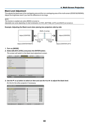 Page 7360
Black Level Adjustment
This	adjusts	the	black	level	of	the	overlapping	area	and	the	non-overlapping	area	of	the	multi-screen	(EDGE	BLENDING).
Adjust	the	brightness	level	if	you	feel	the	difference	is	too	large.
NOTE: 
This	function	is	enabled	only	when	[MODE]	is	turned	on.
Adjustable	area	varies	depending	on	what	combination	of	[TOP],	[BOTTOM],	[LEFT]	and	[RIGHT]	are	turned	on.
Example:	Adjusting	the	Black	Level	when	placing	two	projectors	side	by	side
Width	of	overlap
Adjust
	[CENTER] Adjust...