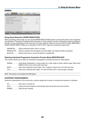 Page 9582
[VIDEO]
Using	Noise	Reduction	[NOISE	REDUCTION]
When	projecting	a	video	image,	you	can	use	the	[NOISE	REDUCTION]	function	to	reduce	the	screen	noise	(roughness	
and	distortion).	This	device	is	equipped	with	three	types	of	noise	reduction	functions.	Select	the	function	according	to	
the	type	of	noise.	Depending	on	the	noise	level,	the	noise	reduction	effect	can	be	set	to	[OFF],	[LOW],	[MEDIUM]	or	
[HIGH].	[NOISE	REDUCTION]	can	be	selected	for	SDTV,	HDTV	signal	and	component	signal	input.
RANDOM NR...