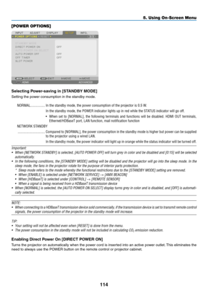 Page 127114
[POWER OPTIONS]
Selecting	Power-saving	in	[STANDBY	MODE]
Setting	the	power	consumption	in	the	standby	mode.
NORMAL ����������������In the standby mode, the power consumption of the projector is 0�5 W�
In the standby mode, the POWER indicator lights up in red while the STATUS indicator will go off�
•	 When	set	to	[NORMAL],	the	following	terminals	and	functions	will	be	disabled.	HDMI	OUT	terminals,	
Ethernet/HDBaseT port, LAN function, mail notification function
NETWORK STANDBY...