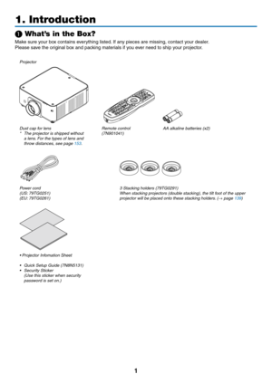 Page 141
1. Introduction
❶ What’s in the Box?
Make	sure	your	box	contains	everything	listed.	If	any	pieces	are	missing,	contact	your	dealer.
Please	save	the	original	box	and	packing	materials	if	you	ever	need	to	ship	your	projector.
Projector
Dust	cap	for	lens*	 The	projector	is	shipped	without	a	lens.	For	the	types	of	lens	and	throw	distances,	see	page	153.
Remote	control(7N901041)AA	alkaline	batteries	(x2)
Power	cord(US:	79TG0251)(EU:	79TG0261)
3	Stacking	holders	(79TG0291)When	stacking	projectors	(double...