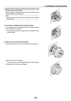Page 136123
4.	 With	the	“TOP”	orientation	indicator	facing	upwards,	insert	
the lens into the lens mount.
	 Align	the	flange	on	the	upper	portion	of	the	lens	with	the	catch	
on	the	left	side	of	the	lens	mount.
NOTE:
•	 Insert	the	lens	carefully	to	avoid	it	from	damage	by	knocking	against	
the lens mount.
5. Turn the lens clockwise until it clicks into place.
	 The	3	flanges	have	now	engaged	with	the	3	catches	and	the	
lens	unit	has	been	mounted.
•	 To	lock	the	lens	unit	see	“Using	the	lock	mechanism”	on	the...