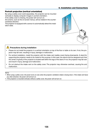 Page 148135
Portrait projection (vertical orientation)
By	using	a	safety	cover	(sold	separately),	the	projector	can	be	mounted	
vertically	to	display	computer	images	in	portrait	orientation.
If	the	safety	cover	is	missing,	the	power	will	not	turn	on.
All	screens,	such	as	the	on-screen	menus,	will	be	rotated	in	the	counter-
clockwise	direction.
The	projector	is	equipped	with	a	sensor	to	automatically	detect	the	instal-
lation	state.
	Precautions	during	installation
•	 Please	do	not	install	the	projector	in	a...