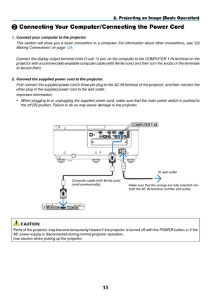 Page 2613
❷ Connecting Your Computer/Connecting the Power Cord
1.	 Connect	your	computer	to	the	projector.
	 This	section	will	show	you	a	basic	connection	to	a	computer.	For	information	about	other	connections,	see	“(2)	
Making	Connections”	on	page	125.
	 Connect	the	display	output	terminal	(mini	D-sub	15	pin)	on	the	computer	to	the	COMPUTER	1	IN	terminal	on	the	
projector	with	a	commercially-available	computer	cable	(with	ferrite	core)	and	then	turn	the	knobs	of	the	terminals	
to	secure	them.
2.	 Connect	the...