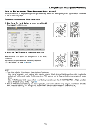 Page 2815
Note on Startup screen (Menu Language Select screen)
When	you	first	turn	on	the	projector,	you	will	get	the	Startup	menu.	This	menu	gives	you	the	opportunity	to	select	one	
of	the	29	menu	languages.
To	select	a	menu	language,	follow	these	steps:
1. Use the ▲, ▼, ◀ or ▶	button	to	select	one	of	the	29	
languages	from	the	menu.
 
2. Press the ENTER button to execute the selection.
After	this	has	been	done,	you	can	proceed	to	the	menu	
operation.
If	you	want,	you	can	select	the	menu	language	later.
(→...