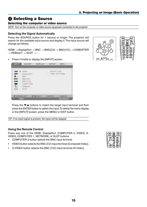 Page 2916
❹ Selecting a Source
Selecting the computer or video source
NOTE: Turn on the computer or video source equipment connected to the projector.
Detecting	the	Signal	Automatically
Press	the	SOURCE	button	for	1	second	or	longer.	The	projector	will	
search	for	the	available	input	source	and	display	it.	The	input	source	will	
change	as	follows:	
HDMI	→	DisplayPort	→	BNC	→	BNC(CV)	→	BNC(Y/C)	→	COMUPTER	
→	HDBaseT	→	SLOT	→ …
•	 Press	it	briefly	to	display	the	[INPUT]	screen.	
	 Press	the	▼/▲	buttons	to	match...