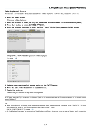Page 3017
Selecting Default Source 
You	can	set	a	source	as	the	default	source	so	that	it	will	be	displayed	each	time	the	projector	is	turned	on.
1. Press the MENU button.
	 The	menu	will	be	displayed.
2. Press the ▶	button	to	select	[SETUP]	and	press	the	▼	button	or	the	ENTER	button	to	select	[BASIC].
3. Press the ▶	button	to	select	[SOURCE	OPTIONS].
4. Press the ▼	button	four	times	to	select	[DEFAULT	INPUT	SELECT]	and	press	the	ENTER	button.
	 The	[DEFAULT	INPUT	SELECT]	screen	will	be	displayed.
	(→	page...