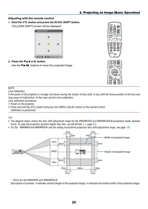 Page 3320
Adjusting with the remote control
1.	 Hold	the	CTL	button	and	press	the	ECO/L-SHIFT	button.
	 The	[LENS	SHIFT]	screen	will	be	displayed.	
2. Press the ▼▲◀ or ▶ button.
	 Use	the	▼▲◀▶	buttons	to	move	the	projected	image.
NOTE:
Lens	Calibration
If	the	power	of	the	projector	is	wrongly	shut	down	during	the	motion	of	lens	shift,	it	may	shift	the	home	position	of	the	lens	and	
may	cause	of	malfunction.	In	this	case,	perform	lens	calibration.
Lens	calibration	procedures
1.	Power	on	the	projector.
2.	Press...