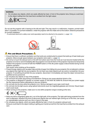 Page 5iii
WARNING
•	 Do	not	place	any	objects,	which	are	easily	affected	by	heat,	in	front	of	the	projector	lens.	Doing	so	could	lead	
to	the	object	melting	from	the	heat	that	is	emitted	from	the	light	output.	
Do	not	use	the	projector	with	it	leaning	to	the	left	and	right.	This	may	result	in	a	malfunction,	however,	portrait	instal-
lation*	is	possible.	For	portrait	installation,	install	the	projector	with	the	intake	vent	at	the	bottom.	Observe	precautions	
for	portrait	installation.*	 A	customized	stand	and	a...