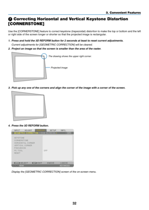 Page 4532
❼ Correcting Horizontal and Vertical Keystone Distortion 
[CORNERSTONE]
Use	the	[CORNERSTONE]	feature	to	correct	keystone	(trapezoidal)	distortion	to	make	the	top	or	bottom	and	the	left	
or	right	side	of	the	screen	longer	or	shorter	so	that	the	projected	image	is	rectangular.
1.	 Press	and	hold	the	3D	REFORM	button	for	2	seconds	at	least	to	reset	current	adjustments.
	 Current	adjustments	for	[GEOMETRIC	CORRECTION]	will	be	cleared.
2.	 Project	an	image	so	that	the	screen	is	smaller	than	the	area	of...