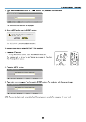 Page 4936
7.	 Type	in	the	same	combination	of	▲▼◀▶ buttons and press the ENTER button.
	 The	confirmation	screen	will	be	displayed.
8.	 Select	[YES]	and	press	the	ENTER	button.
	 The	SECURITY	function	has	been	enabled.
To	turn	on	the	projector	when	[SECURITY]	is	enabled:
1. Press the  button.
•	 If	using	the	remote	control,	press	the	POWER	ON	button.
	 The	projector	will	be	turned	on	and	display	a	message	to	the	effect	
that	the	projector	is	locked.
 
2. Press the MENU button.
3. Type in the correct keyword and...