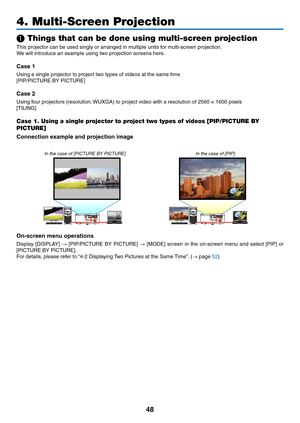 Page 6148
4. Multi-Screen Projection
❶ Things that can be done using multi-screen projection
This	projector	can	be	used	singly	or	arranged	in	multiple	units	for	multi-screen	projection.
We	will	introduce	an	example	using	two	projection	screens	here.
Case 1
Using	a	single	projector	to	project	two	types	of	videos	at	the	same	time
[PIP/PICTURE	BY	PICTURE]
Case 2
Using	four	projectors	(resolution:	WUXGA)	to	project	video	with	a	resolution	of	2560	×	1600	pixels
[TILING]
Case 1. Using a single projector to project...