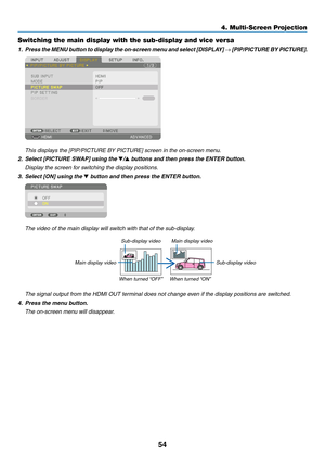 Page 6754
Switching the main display with the sub-display and vice versa
1.	 Press	the	MENU	button	to	display	the	on-screen	menu	and	select	[DISPLAY]	→	[PIP/PICTURE	BY	PICTURE].
	 This	displays	the	[PIP/PICTURE	BY	PICTURE]	screen	in	the	on-screen	menu.
2.	 Select	[PICTURE	SWAP]	using	the	▼/▲ buttons and then press the ENTER button.
	 Display	the	screen	for	switching	the	display	positions.
3.	 Select	[ON]	using	the	▼ button and then press the ENTER button.
	 The	video	of	the	main	display	will	switch	with	that	of...