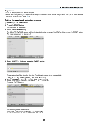 Page 7057
Preparation:
•	 Turn	on	the	projector	and	display	a	signal.
•	 When	performing	settings	or	adjustments	using	the	remote	control,	enable	the	[CONTROL	ID]	so	as	not	to	activate	
the	other	projectors.	(→	page	105)
Setting the overlap of projection screens
①
	Enable	[EDGE	BLENDING].
1. Press the MENU button.
	 The	menu	will	be	displayed.
2.	 Select	[EDGE	BLENDING].
	 The	[EDGE	BLENDING]	screen	will	be	displayed.	Align	the	cursor	with	[MODE]	and	then	press	the	ENTER	button.	
The	mode	screen	will	be...