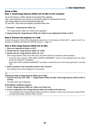 Page 10897
Using on Mac
Step 1: Install Image Express Utility Lite for Mac on the computer
	 The	“Image	Express	Utility	Lite”	window	will	be	displayed.
2.	 Drag	and	drop	the	“Image	Express	Utility	Lite”	folder	to	your	Applications	folder	on	OS	X.
Step 2: Connect the projector to a LAN
Connect	the	projector	to	the	LAN	by	following	the	instructions	in	“Connecting	to	a	Wired	LAN”	(→	page	82)	and	“Con-
necting	to	a	Wireless	LAN	(Optional:	NP05LM	series)”	(→	page	83).
Step 3: Start Image Express Utility Lite for Mac...