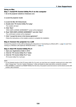 Page 115104
Using on Mac
Step 1: Install PC Control Utility Pro 5 on the computer
1.	Go to the projector website at: Dukaneav.com.
2.	Locate the projector model.
 
3.	Locate the	Mac	OS	X	fdownloads.
4.	 Double-click	“PC	Control	Utility	Pro	5.pkg”.
 The installer will start.
5.	 Click	“Next”.
	 “END	USER	LICENSE	AGREEMENT”	screen	will	be	displayed.
6.	 Read	“END	USER	LICENSE	AGREEMENT”	and	click	“Next”.
 The confirmation window will be displayed
7.	 Click	“I	accept	the	terms	in	the	license	agreement”.
 Follow the...