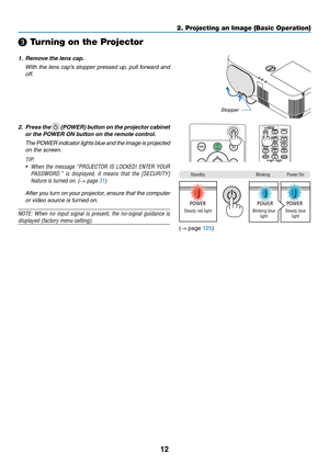 Page 2312
❸ Turning on the Projector
1. Remove the lens cap.
 With the lens cap’s stopper pressed up, pull forward and 
off.
Stopper
2. Press the  (POWER) button on the projector cabinet 
or the POWER ON button on the remote control. 
 The POWER indicator lights blue and the image is projected 
on the screen.
TIP:	
•	 When	the	message	“PROJECTOR	IS	LOCKED!	ENTER	YOUR	
PASSWORD.”	is	displayed,	it	means	that	the	[SECURITY]	
feature	is	turned	on.	(→	page	31)
 After you turn on your projector, ensure that the...