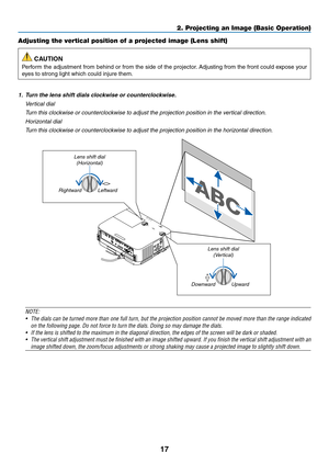 Page 2817
Adjusting the vertical position of a projected image (Lens shift)
 CAUTION
Perform	the	adjustment	from	behind	or	from	the	side	of	the	projector.	Adjusting	from	the	front	could	expose	your	
eyes	to	strong	light	which	could	injure	them.
1. Turn the lens shift dials clockwise or counterclockwise.
 Vertical dial
	 Turn	this	clockwise	or	counterclockwise	to	adjust	the	projection	position	in	the	vertical	direction.
 Horizontal dial
	 Turn	this	clockwise	or	counterclockwise	to	adjust	the	projection	position...