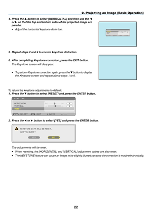 Page 3322
4. Press the ▲	button	to	select	[HORIZONTAL]	and	then	use	the	◀ 
or  ▶ so that the top and bottom sides of the projected image are 
parallel.
•	 Adjust	the	horizontal	keystone	distortion.
5. Repeat steps 2 and 4 to correct keystone distortion.
6.	 After	completing	Keystone	correction,	press	the	EXIT	button.
 The Keystone screen will disappear.
•	 To	perform	Keystone	correction	again,	press	the	▼  button to display 
the Keystone screen and repeat above steps 1 to 6.
To	return	the	keystone	adjustments...