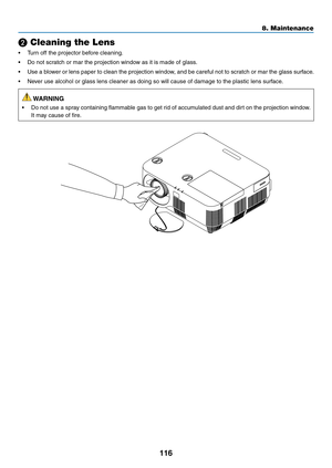 Page 127116
❷ Cleaning the Lens
•	 Turn	off	the	projector	before	cleaning.
•	 Do	not	scratch	or	mar	the	projection	window	as	it	is	made	of	glass.
•	 Use	a	blower	or	lens	paper	to	clean	the	projection	window,	and	be	careful	not	to	scratch	or	mar	the	glass	surface.
•	 Never	use	alcohol	or	glass	lens	cleaner	as	doing	so	will	cause	of	damage	to	the	plastic	lens	surface.
 WARNING
•	 Do	not	use	a	spray	containing	flammable	gas	to	get	rid	of	accumulated	dust	and	dirt	on	the	projection	window.	
It	may	cause	of	fire.
8....