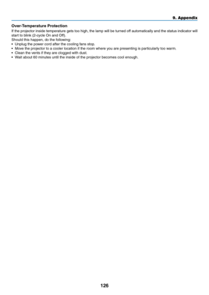 Page 137126
Over-Temperature Protection
If	the	projector	inside	temperature	gets	too	high,	the	lamp	will	be	turned	off	automatically	and	the	status	indicator	will	
start	to	blink	(2-cycle	On	and	Off).
Should	this	happen,	do	the	following:
•	 Unplug	the	power	cord	after	the	cooling	fans	stop.
•	 Move	the	projector	to	a	cooler	location	if	the	room	where	you	are	presenting	is	particularly	too	warm.
•	 Clean	the	vents	if	they	are	clogged	with	dust.
•	 Wait	about	60	minutes	until	the	inside	of	the	projector	becomes...