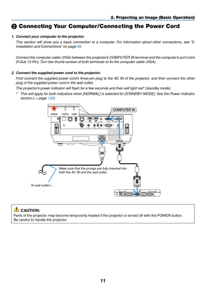 Page 2211
❷ Connecting Your Computer/Connecting the Power Cord
1.	 Connect	your	computer	to	the	projector.
 This section will show you a basic connection to a computer. For information about other connections, see “5. 
Installation	and	Connections”	on	page	69.
	 Connect	the	computer	cable	(VGA)	between	the	projector’s	COMPUTER	IN	terminal	and	the	computer’s	port	(mini	
D-Sub 15 Pin). Turn two thumb screws of both terminals to fix the computer cable (VGA).
2.	 Connect	the	supplied	power	cord	to	the	projector....