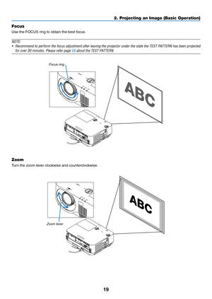 Page 3019
Focus
Use	the	FOCUS	ring	to	obtain	the	best	focus.
NOTE:
•	 Recommend	to	perform	the	focus	adjustment	after	leaving	the	projector	under	the	state	the	TEST	PATTERN	has	been	projected	
for	over	30	minutes.	Please	refer	page	58	about	the	TEST	PATTERN.
Focus ring
Zoom
Turn	the	zoom	lever	clockwise	and	counterclockwise.
Zoom lever
2. Projecting an Image (Basic Operation)  