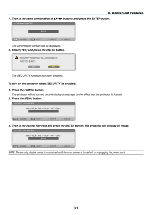 Page 4231
7. Type in the same combination of ▲▼◀▶ buttons and press the ENTER button.
 The confirmation screen will be displayed.
8.	 Select	[YES]	and	press	the	ENTER	button.
	 The	SECURITY	function	has	been	enabled.
To	turn	on	the	projector	when	[SECURITY]	is	enabled:
1. Press the POWER button.
	 The	projector	will	be	turned	on	and	display	a	message	to	the	effect	that	the	projector	is	locked.
2. Press the MENU button.
3. Type in the correct keyword and press the ENTER button. The projector will display an...