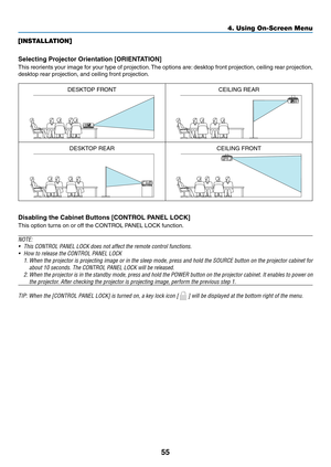 Page 6655
[INSTALLATION]
Selecting	Projector	Orientation	[ORIENTATION]
This	reorients	your	image	for	your	type	of	projection.	The	options	are:	desktop	front	projection,	ceiling	rear	projection,	
desktop	rear	projection,	and	ceiling	front	projection.
DESKTOP	FRONTCEILING	REAR
DESKTOP	REARCEILING	FRONT
Disabling the Cabinet Buttons [CONTROL PANEL LOCK]
This	option	turns	on	or	off	the	CONTROL	PANEL	LOCK	function.
NOTE:
•	 This	CONTROL	PANEL	LOCK	does	not	affect	the	remote	control	functions.
•	 How	to	release	the...