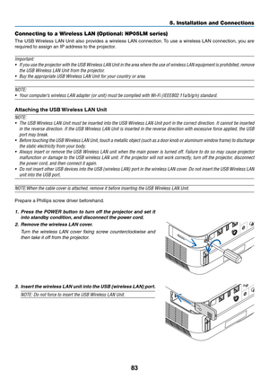 Page 9483
Connecting to a Wireless LAN (Optional: NP05LM series)
The	USB	Wireless	LAN	Unit	also	provides	a	wireless	LAN	connection.	To	use	a	wireless	LAN	connection,	you	are	
required	to	assign	an	IP	address	to	the	projector.
Important:	
•	 If	you	use	the	projector	with	the	USB	Wireless	LAN	Unit	in	the	area	where	the	use	of	wireless	LAN	equipment	is	prohibited,	remove	
the	USB	Wireless	LAN	Unit	from	the	projector.
•	 Buy	the	appropriate	USB	Wireless	LAN	Unit	for	your	country	or	area.
NOTE:	
•	 Your	computer’s...